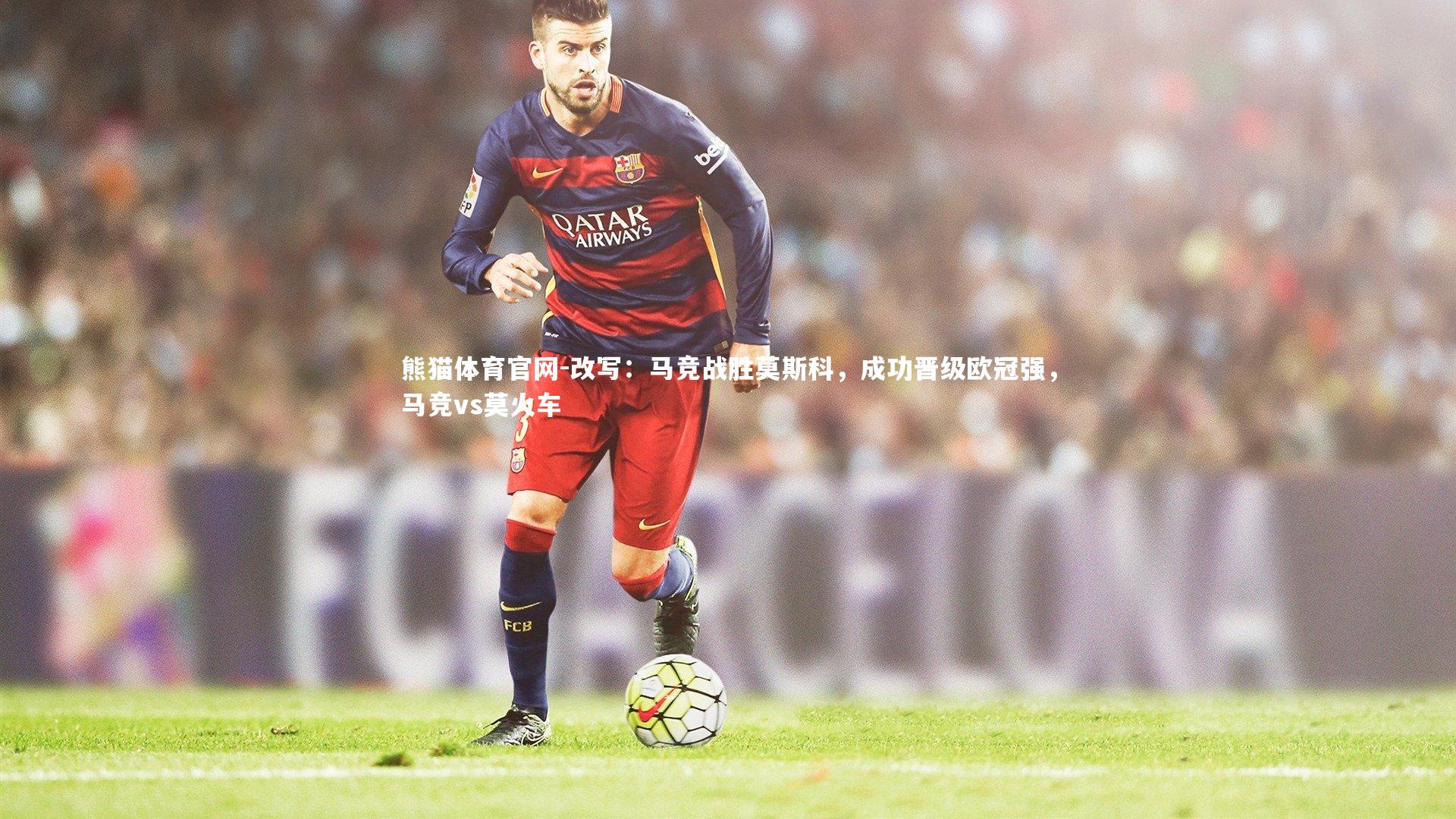 熊猫体育官网-改写：马竞战胜莫斯科，成功晋级欧冠强，马竞vs莫火车