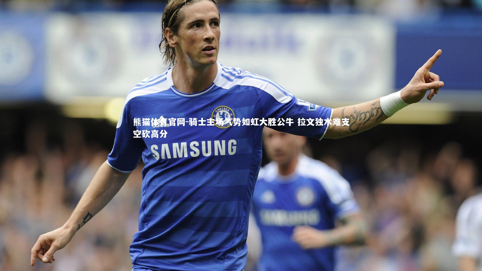 熊猫体育官网-骑士主场气势如虹大胜公牛 拉文独木难支空砍高分